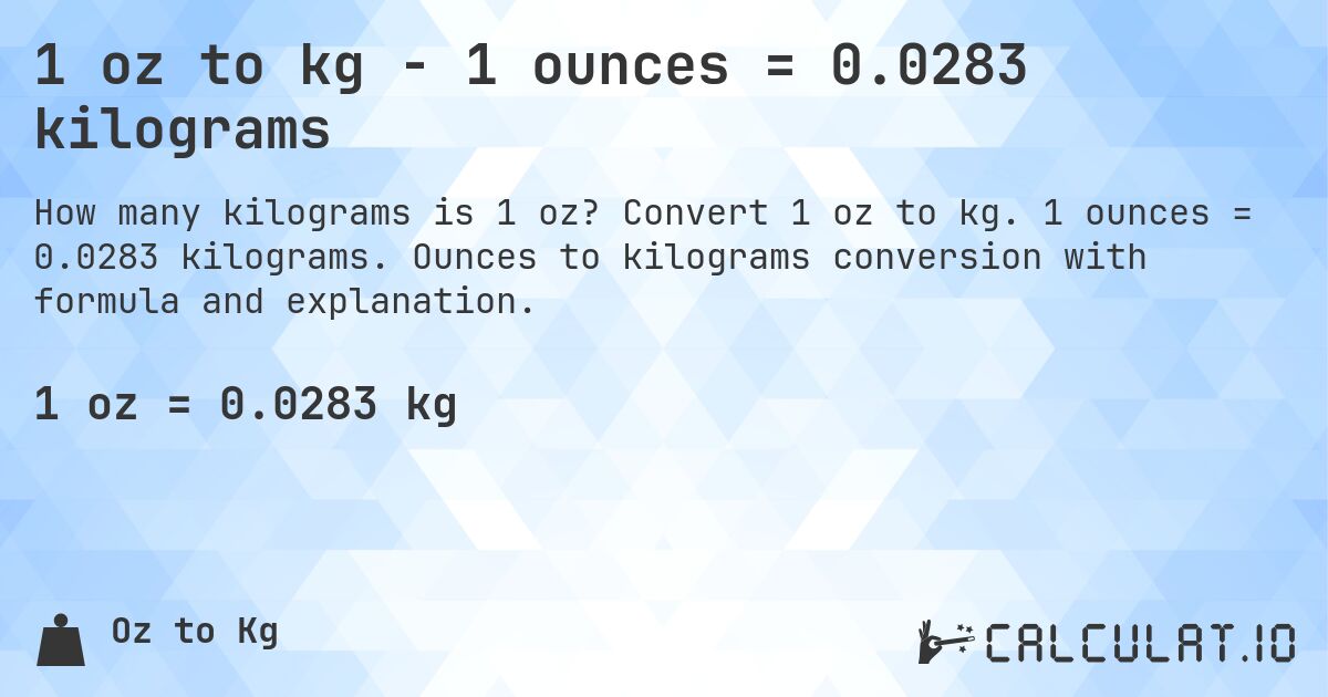 1 oz to kg - 1 ounces = 0.0283 kilograms. Convert 1 oz to kg. 1 ounces = 0.0283 kilograms. Ounces to kilograms conversion with formula and explanation.