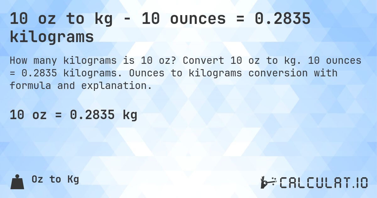 10 oz to kg - 10 ounces = 0.2835 kilograms. Convert 10 oz to kg. 10 ounces = 0.2835 kilograms. Ounces to kilograms conversion with formula and explanation.
