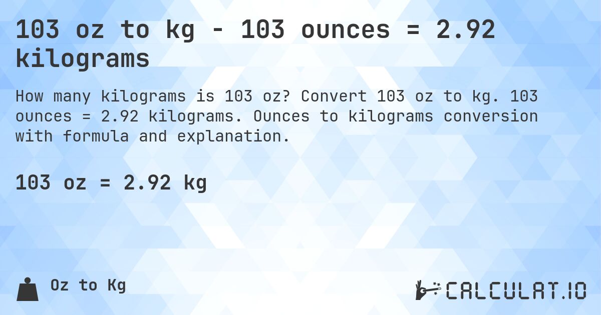 103 oz to kg - 103 ounces = 2.92 kilograms. Convert 103 oz to kg. 103 ounces = 2.92 kilograms. Ounces to kilograms conversion with formula and explanation.
