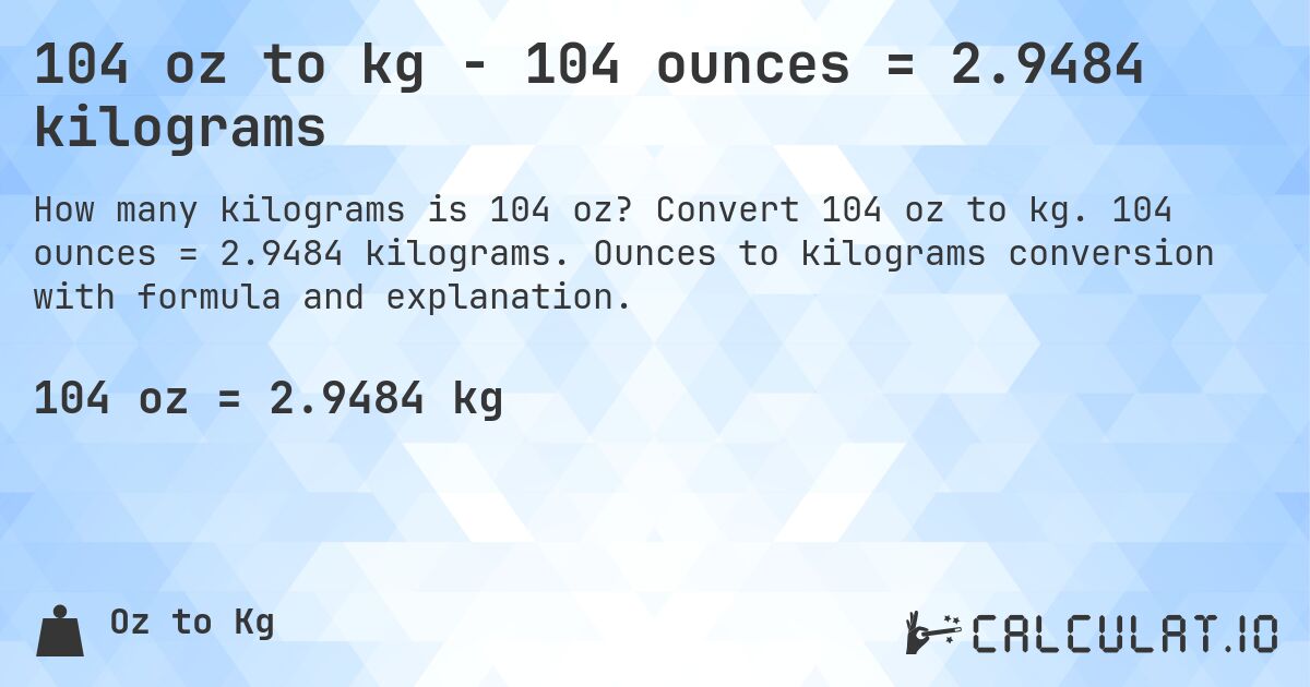 104 oz to kg - 104 ounces = 2.9484 kilograms. Convert 104 oz to kg. 104 ounces = 2.9484 kilograms. Ounces to kilograms conversion with formula and explanation.