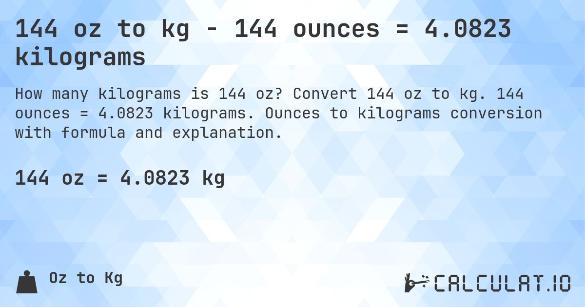 144 oz to kg - 144 ounces = 4.0823 kilograms. Convert 144 oz to kg. 144 ounces = 4.0823 kilograms. Ounces to kilograms conversion with formula and explanation.