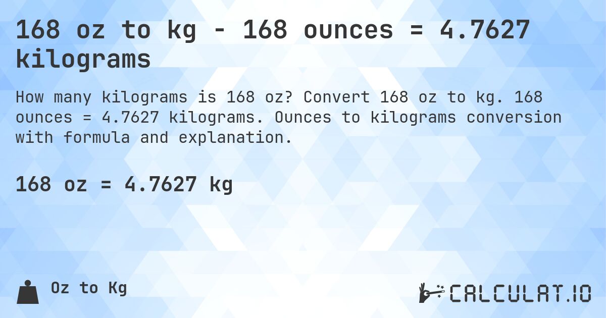 168 oz to kg - 168 ounces = 4.7627 kilograms. Convert 168 oz to kg. 168 ounces = 4.7627 kilograms. Ounces to kilograms conversion with formula and explanation.