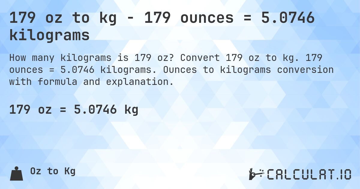 179 oz to kg - 179 ounces = 5.0746 kilograms. Convert 179 oz to kg. 179 ounces = 5.0746 kilograms. Ounces to kilograms conversion with formula and explanation.
