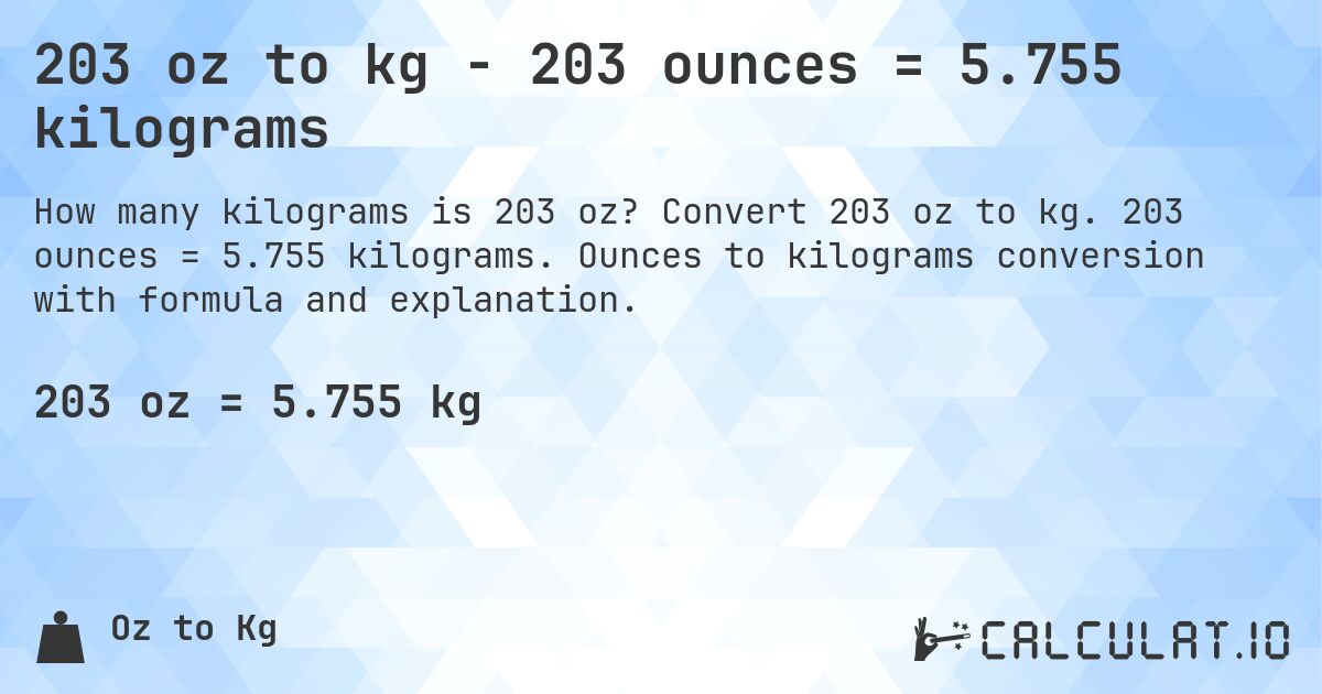 203 oz to kg - 203 ounces = 5.755 kilograms. Convert 203 oz to kg. 203 ounces = 5.755 kilograms. Ounces to kilograms conversion with formula and explanation.