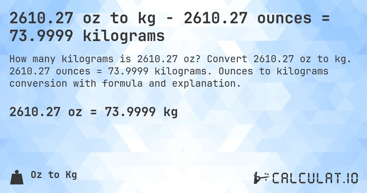 2610.27 oz to kg - 2610.27 ounces = 73.9999 kilograms. Convert 2610.27 oz to kg. 2610.27 ounces = 73.9999 kilograms. Ounces to kilograms conversion with formula and explanation.
