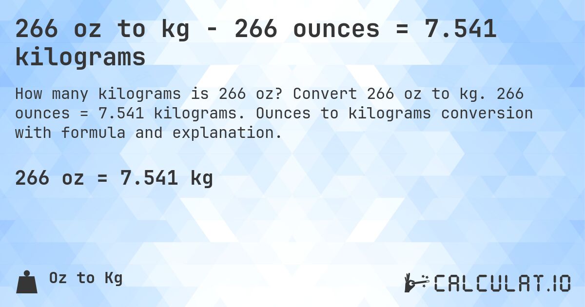 266 oz to kg - 266 ounces = 7.541 kilograms. Convert 266 oz to kg. 266 ounces = 7.541 kilograms. Ounces to kilograms conversion with formula and explanation.