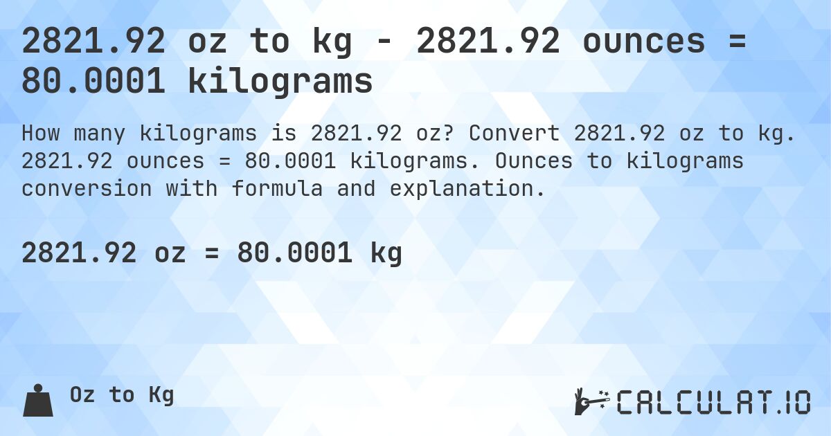 2821.92 oz to kg - 2821.92 ounces = 80.0001 kilograms. Convert 2821.92 oz to kg. 2821.92 ounces = 80.0001 kilograms. Ounces to kilograms conversion with formula and explanation.