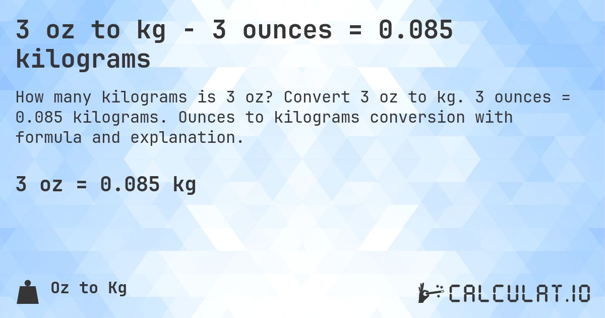 3 oz to kg - 3 ounces = 0.085 kilograms. Convert 3 oz to kg. 3 ounces = 0.085 kilograms. Ounces to kilograms conversion with formula and explanation.