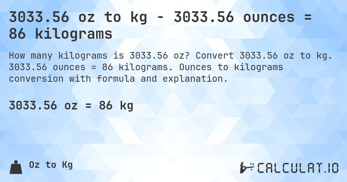 3033.56 oz to kg - 3033.56 ounces = 86 kilograms. Convert 3033.56 oz to kg. 3033.56 ounces = 86 kilograms. Ounces to kilograms conversion with formula and explanation.