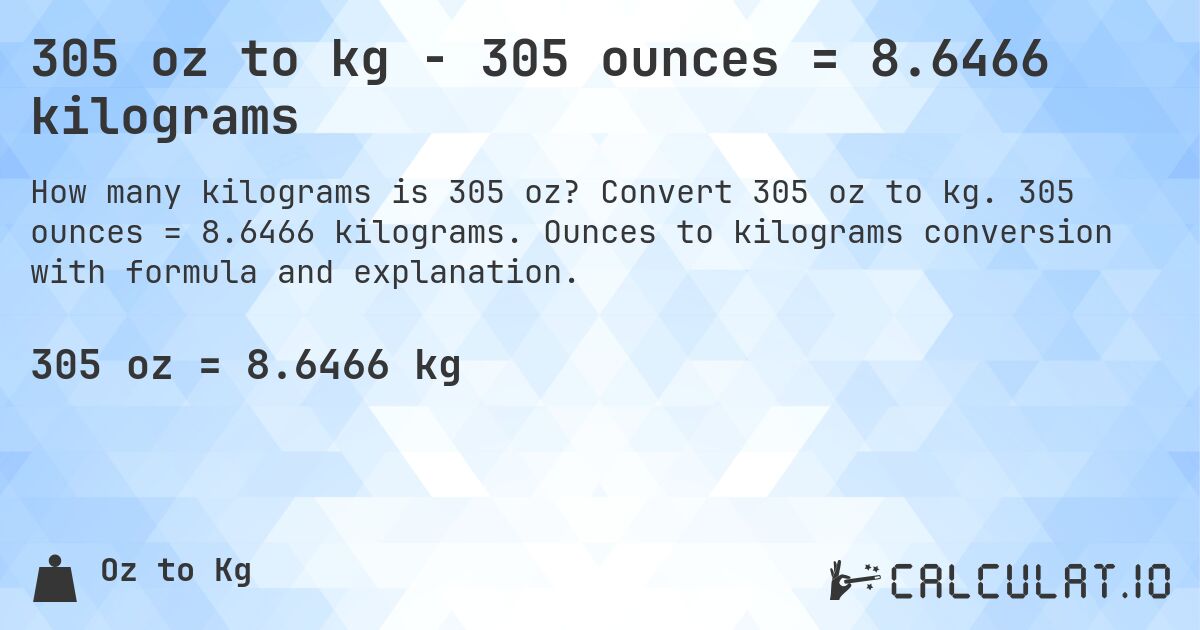305 oz to kg - 305 ounces = 8.6466 kilograms. Convert 305 oz to kg. 305 ounces = 8.6466 kilograms. Ounces to kilograms conversion with formula and explanation.