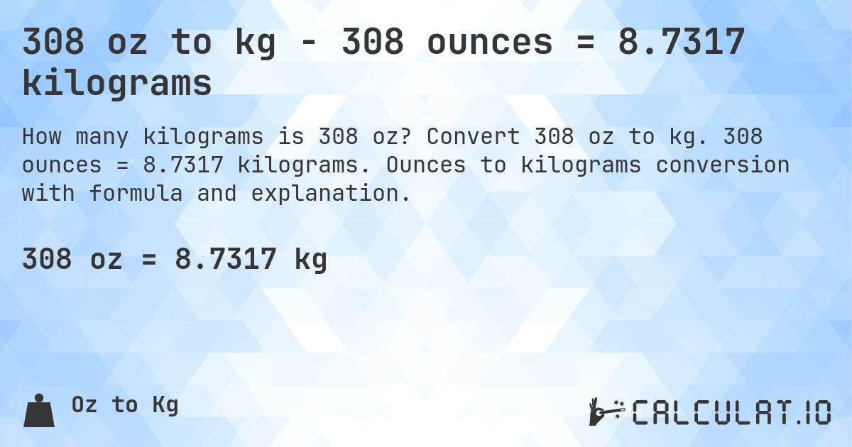 308 oz to kg - 308 ounces = 8.7317 kilograms. Convert 308 oz to kg. 308 ounces = 8.7317 kilograms. Ounces to kilograms conversion with formula and explanation.