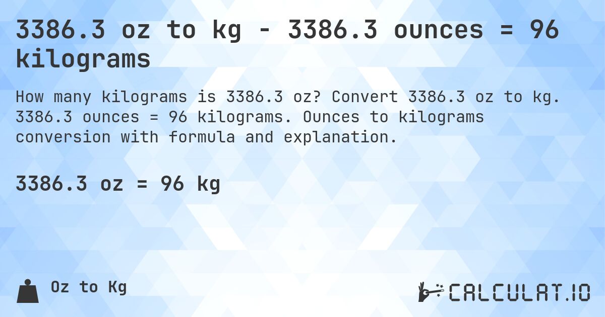 3386.3 oz to kg - 3386.3 ounces = 96 kilograms. Convert 3386.3 oz to kg. 3386.3 ounces = 96 kilograms. Ounces to kilograms conversion with formula and explanation.