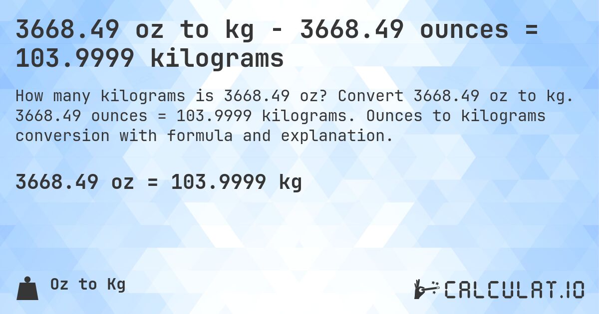 3668.49 oz to kg - 3668.49 ounces = 103.9999 kilograms. Convert 3668.49 oz to kg. 3668.49 ounces = 103.9999 kilograms. Ounces to kilograms conversion with formula and explanation.
