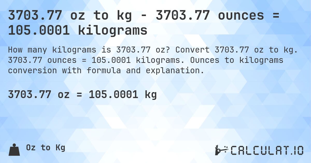 3703.77 oz to kg - 3703.77 ounces = 105.0001 kilograms. Convert 3703.77 oz to kg. 3703.77 ounces = 105.0001 kilograms. Ounces to kilograms conversion with formula and explanation.