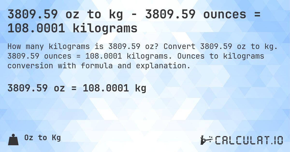 3809.59 oz to kg - 3809.59 ounces = 108.0001 kilograms. Convert 3809.59 oz to kg. 3809.59 ounces = 108.0001 kilograms. Ounces to kilograms conversion with formula and explanation.