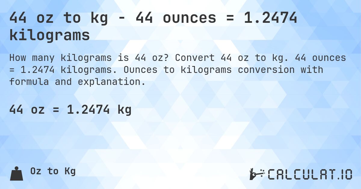 44 oz to kg - 44 ounces = 1.2474 kilograms. Convert 44 oz to kg. 44 ounces = 1.2474 kilograms. Ounces to kilograms conversion with formula and explanation.