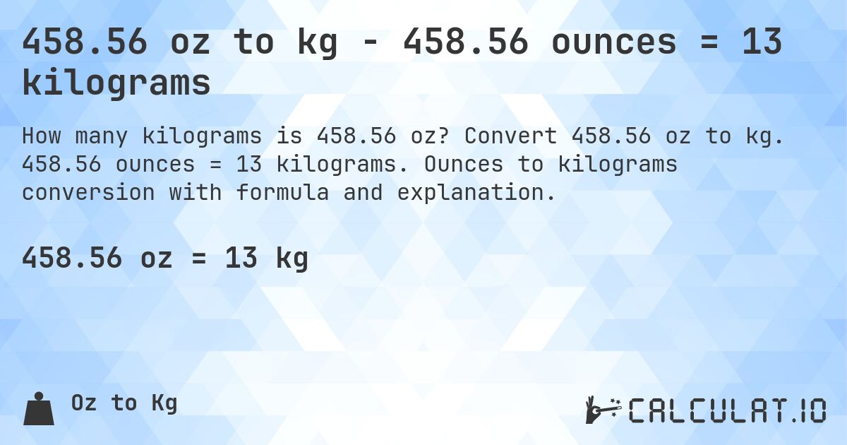 458.56 oz to kg - 458.56 ounces = 13 kilograms. Convert 458.56 oz to kg. 458.56 ounces = 13 kilograms. Ounces to kilograms conversion with formula and explanation.