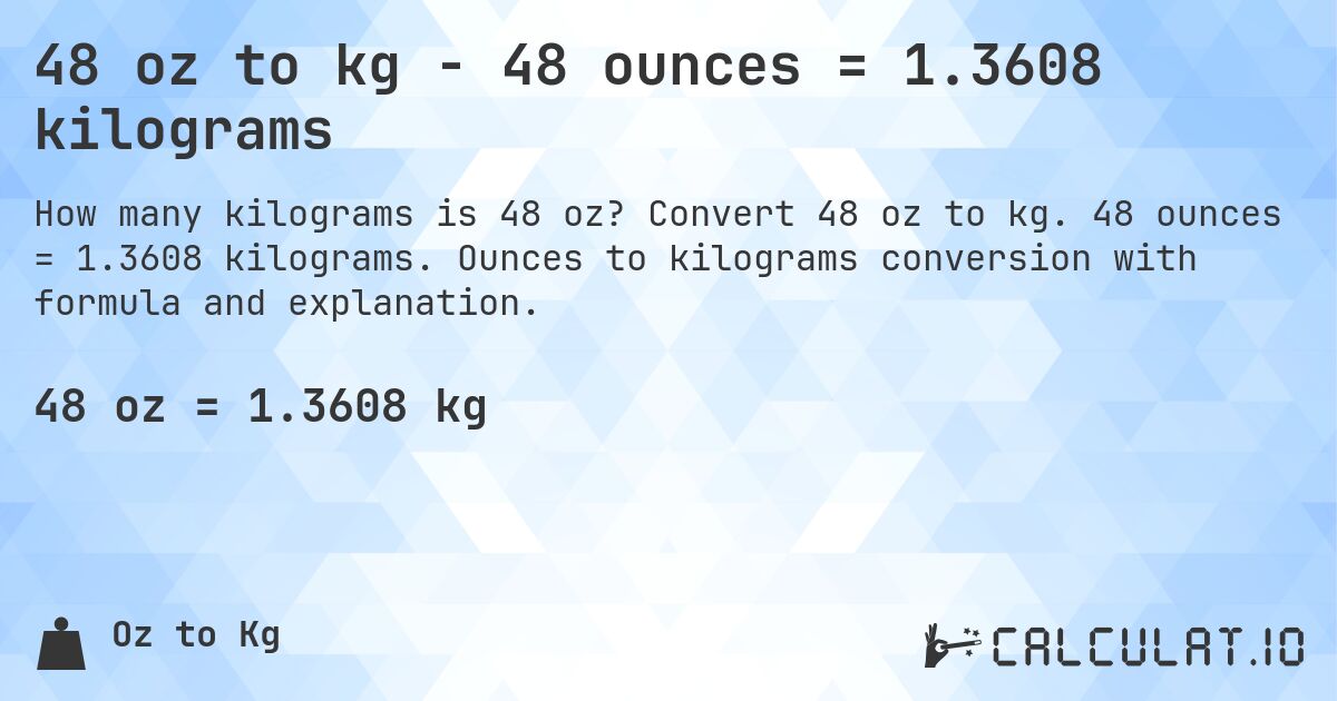 48 oz to kg - 48 ounces = 1.3608 kilograms. Convert 48 oz to kg. 48 ounces = 1.3608 kilograms. Ounces to kilograms conversion with formula and explanation.