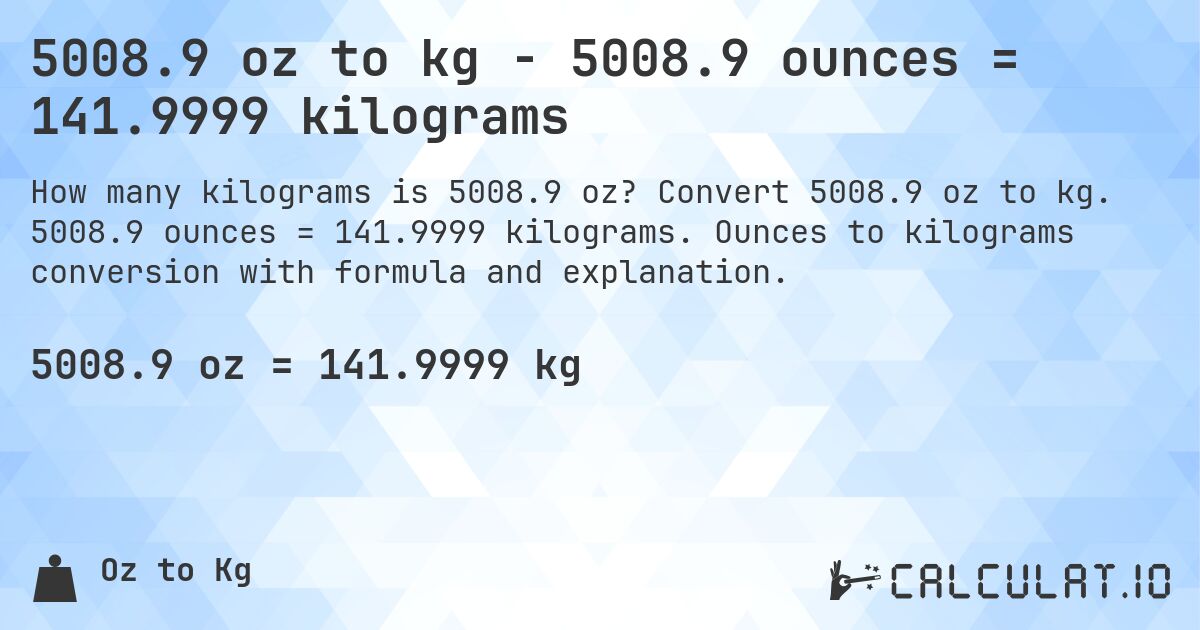 5008.9 oz to kg - 5008.9 ounces = 141.9999 kilograms. Convert 5008.9 oz to kg. 5008.9 ounces = 141.9999 kilograms. Ounces to kilograms conversion with formula and explanation.