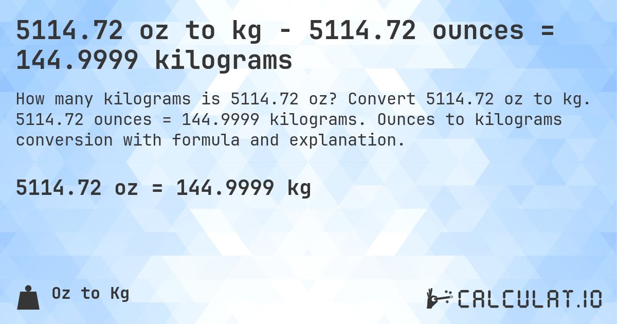 5114.72 oz to kg - 5114.72 ounces = 144.9999 kilograms. Convert 5114.72 oz to kg. 5114.72 ounces = 144.9999 kilograms. Ounces to kilograms conversion with formula and explanation.