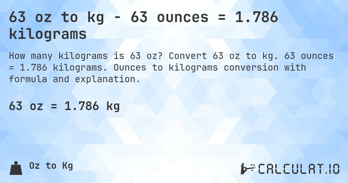63 oz to kg - 63 ounces = 1.786 kilograms. Convert 63 oz to kg. 63 ounces = 1.786 kilograms. Ounces to kilograms conversion with formula and explanation.