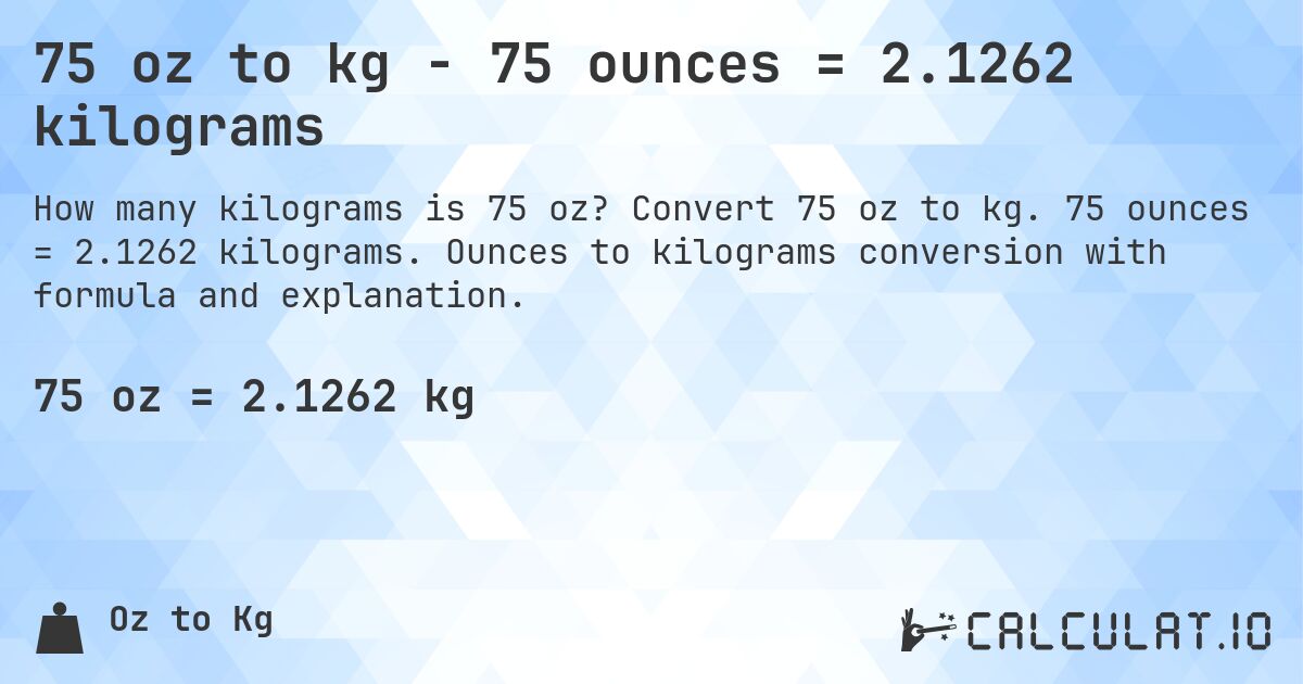 75 oz to kg - 75 ounces = 2.1262 kilograms. Convert 75 oz to kg. 75 ounces = 2.1262 kilograms. Ounces to kilograms conversion with formula and explanation.