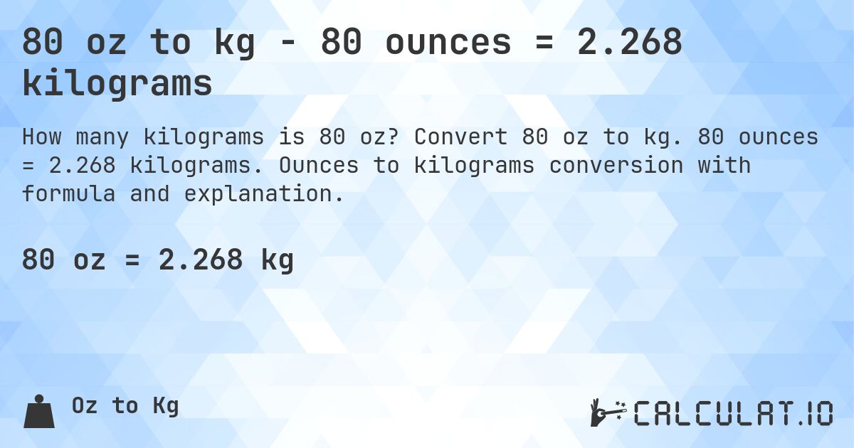 80 oz to kg - 80 ounces = 2.268 kilograms. Convert 80 oz to kg. 80 ounces = 2.268 kilograms. Ounces to kilograms conversion with formula and explanation.