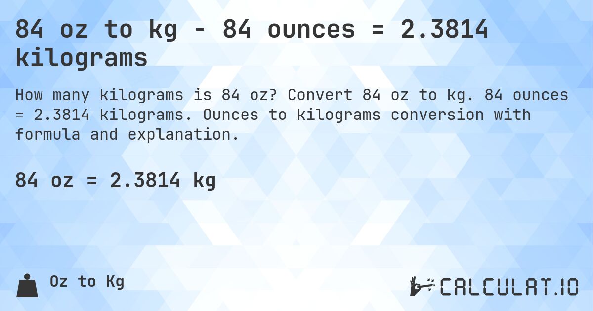 84 oz to kg - 84 ounces = 2.3814 kilograms. Convert 84 oz to kg. 84 ounces = 2.3814 kilograms. Ounces to kilograms conversion with formula and explanation.