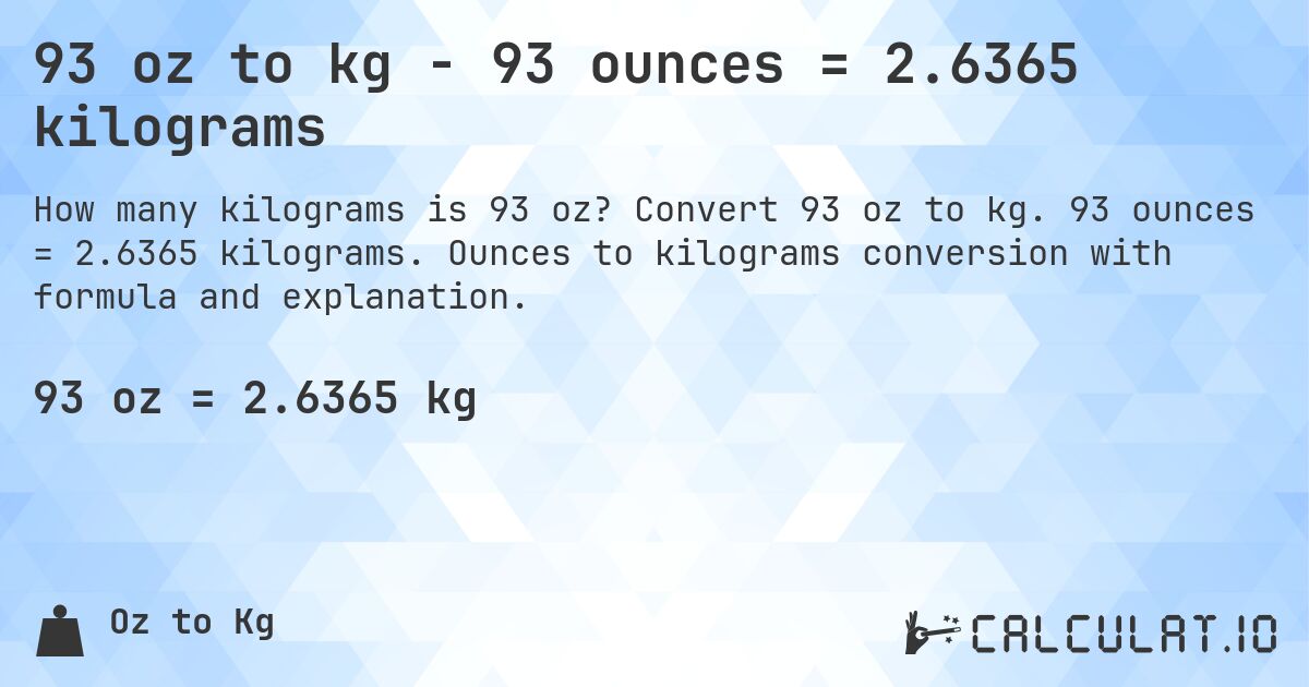 93 oz to kg - 93 ounces = 2.6365 kilograms. Convert 93 oz to kg. 93 ounces = 2.6365 kilograms. Ounces to kilograms conversion with formula and explanation.