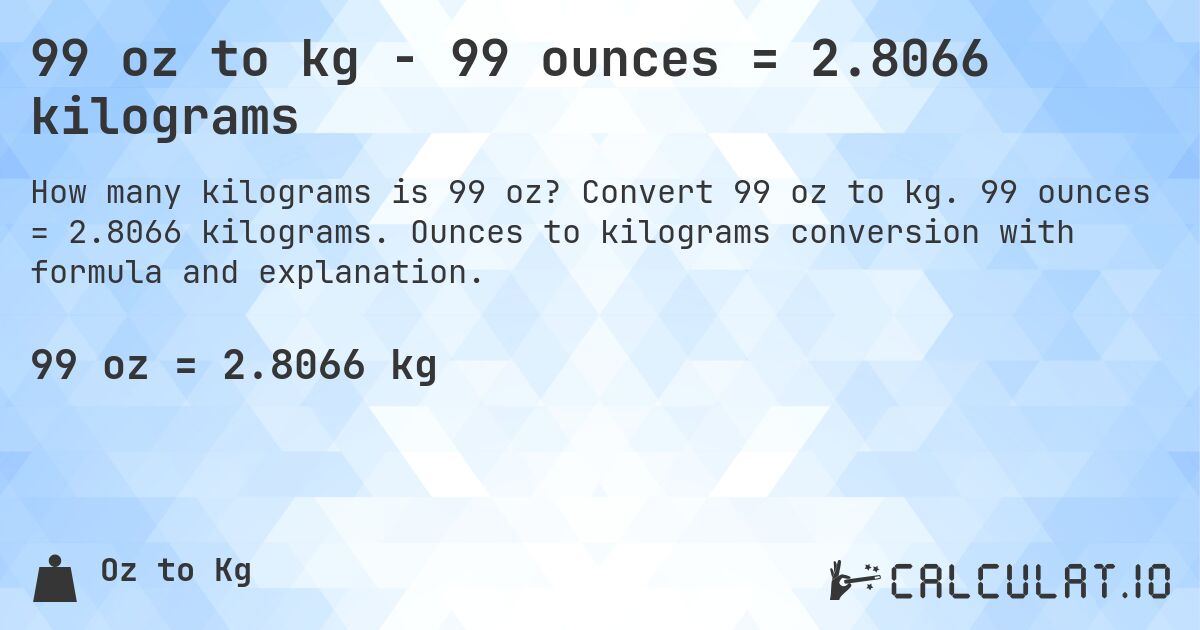 99 oz to kg - 99 ounces = 2.8066 kilograms. Convert 99 oz to kg. 99 ounces = 2.8066 kilograms. Ounces to kilograms conversion with formula and explanation.
