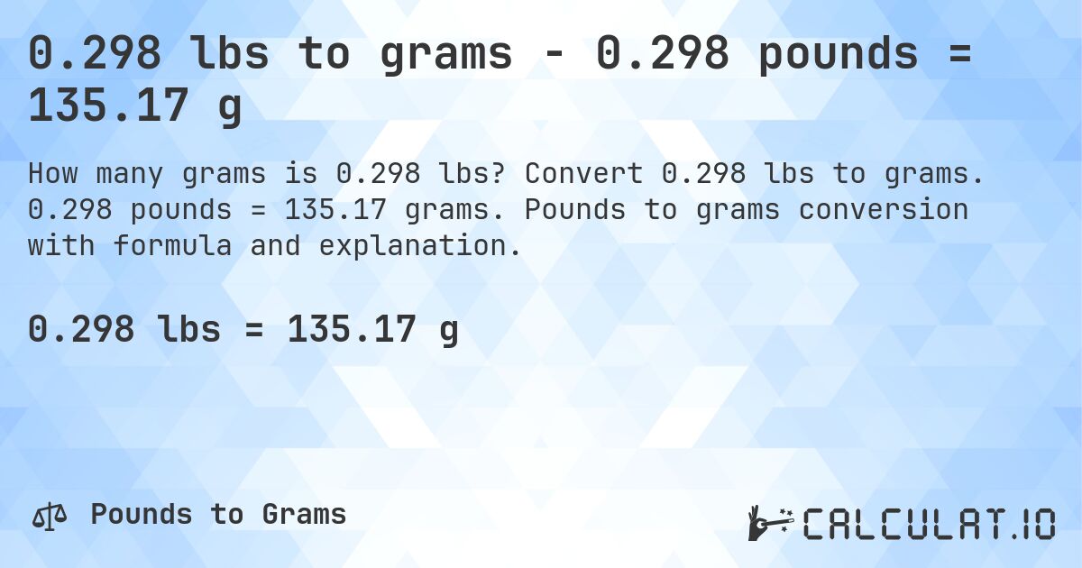 0.298 lbs to grams - 0.298 pounds = 135.17 g. Convert 0.298 lbs to grams. 0.298 pounds = 135.17 grams. Pounds to grams conversion with formula and explanation.