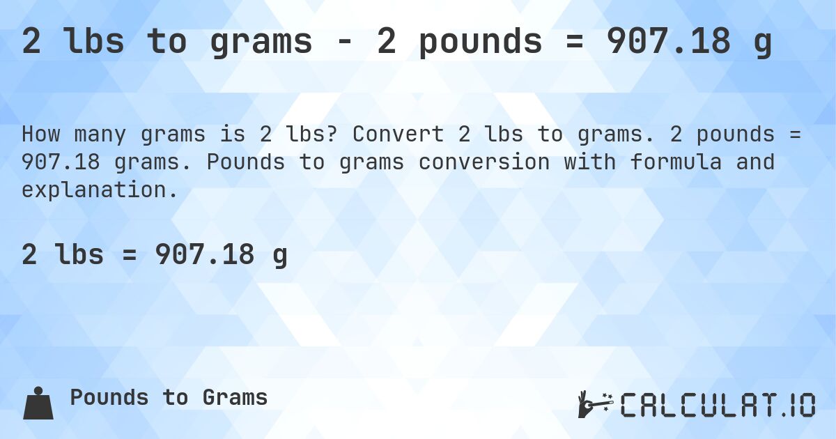 2 lbs to grams - 2 pounds = 907.18 g. Convert 2 lbs to grams. 2 pounds = 907.18 grams. Pounds to grams conversion with formula and explanation.