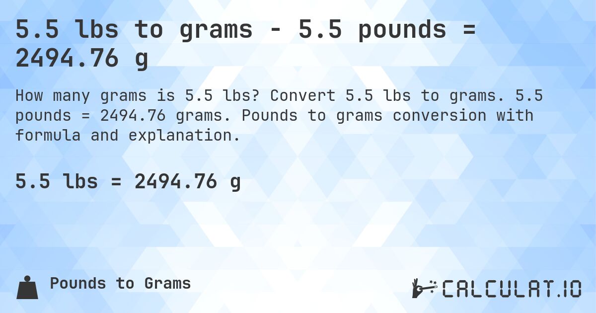 5.5 lbs to grams - 5.5 pounds = 2494.76 g. Convert 5.5 lbs to grams. 5.5 pounds = 2494.76 grams. Pounds to grams conversion with formula and explanation.