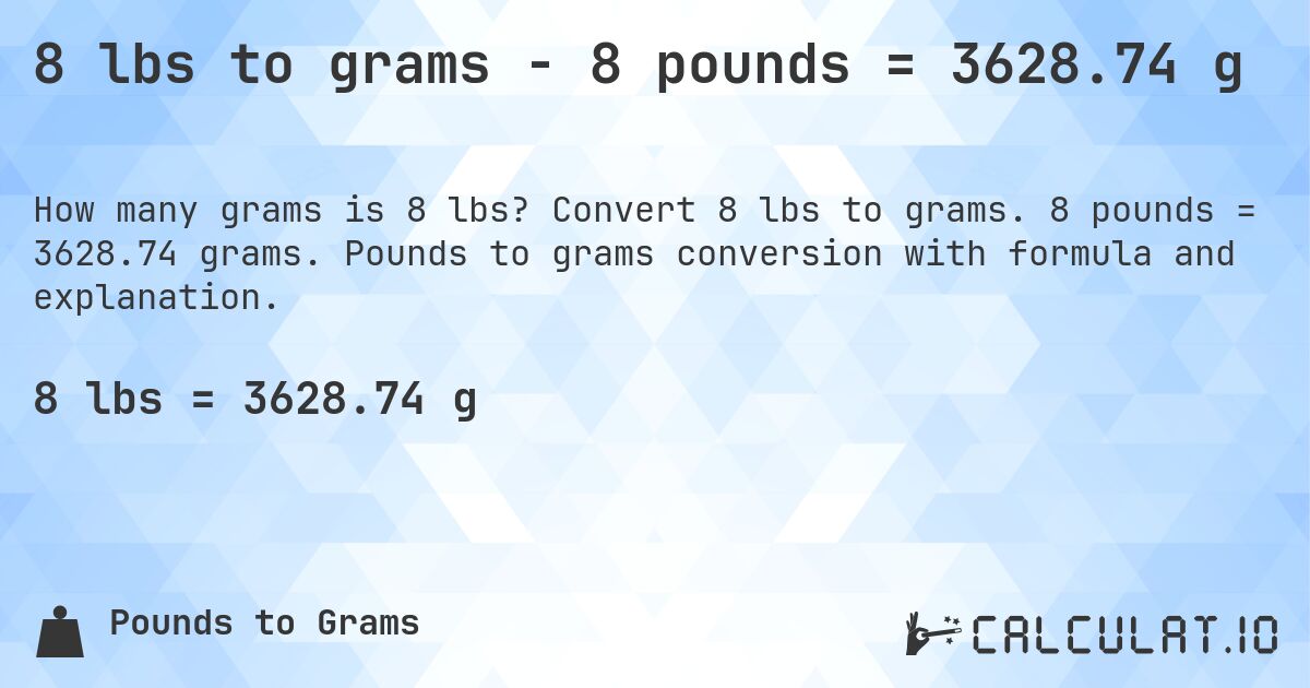 8 lbs to grams - 8 pounds = 3628.74 g. Convert 8 lbs to grams. 8 pounds = 3628.74 grams. Pounds to grams conversion with formula and explanation.