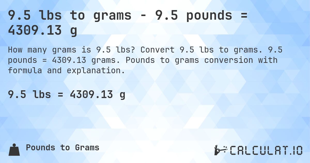 9.5 lbs to grams - 9.5 pounds = 4309.13 g. Convert 9.5 lbs to grams. 9.5 pounds = 4309.13 grams. Pounds to grams conversion with formula and explanation.