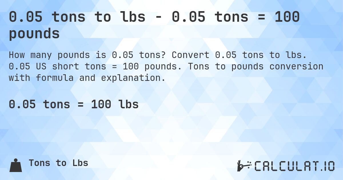 0.05 tons to lbs - 0.05 tons = 100 pounds. Convert 0.05 tons to lbs. 0.05 US short tons = 100 pounds. Tons to pounds conversion with formula and explanation.