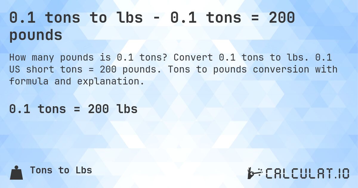 0.1 tons to lbs - 0.1 tons = 200 pounds. Convert 0.1 tons to lbs. 0.1 US short tons = 200 pounds. Tons to pounds conversion with formula and explanation.