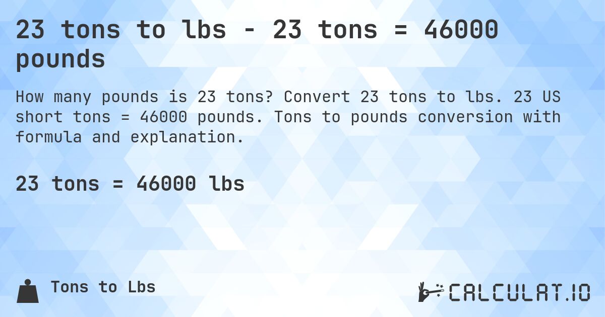 23 tons to lbs - 23 tons = 46000 pounds. Convert 23 tons to lbs. 23 US short tons = 46000 pounds. Tons to pounds conversion with formula and explanation.