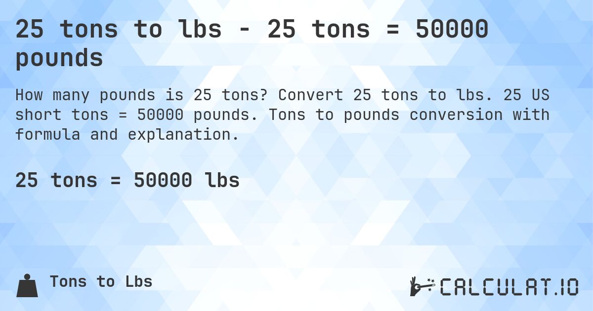 25 tons to lbs - 25 tons = 50000 pounds. Convert 25 tons to lbs. 25 US short tons = 50000 pounds. Tons to pounds conversion with formula and explanation.