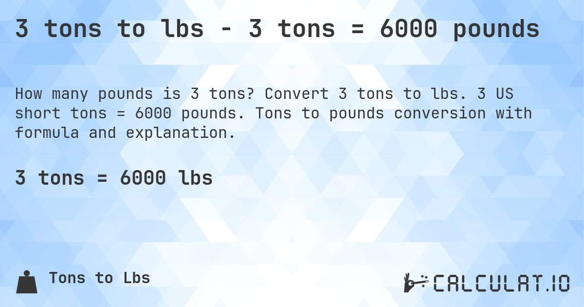 3 tons to lbs - 3 tons = 6000 pounds. Convert 3 tons to lbs. 3 US short tons = 6000 pounds. Tons to pounds conversion with formula and explanation.