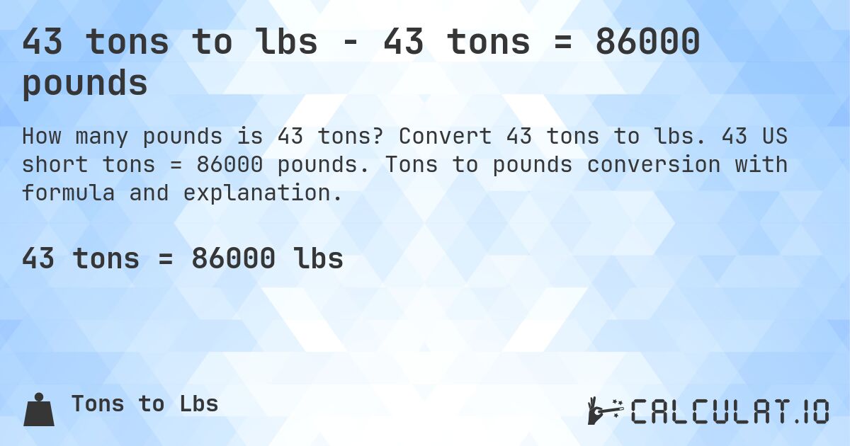 43 tons to lbs - 43 tons = 86000 pounds. Convert 43 tons to lbs. 43 US short tons = 86000 pounds. Tons to pounds conversion with formula and explanation.