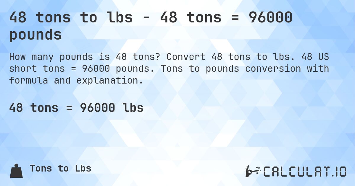 48 tons to lbs - 48 tons = 96000 pounds. Convert 48 tons to lbs. 48 US short tons = 96000 pounds. Tons to pounds conversion with formula and explanation.