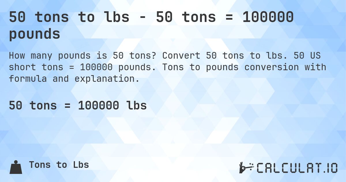50 tons to lbs - 50 tons = 100000 pounds. Convert 50 tons to lbs. 50 US short tons = 100000 pounds. Tons to pounds conversion with formula and explanation.