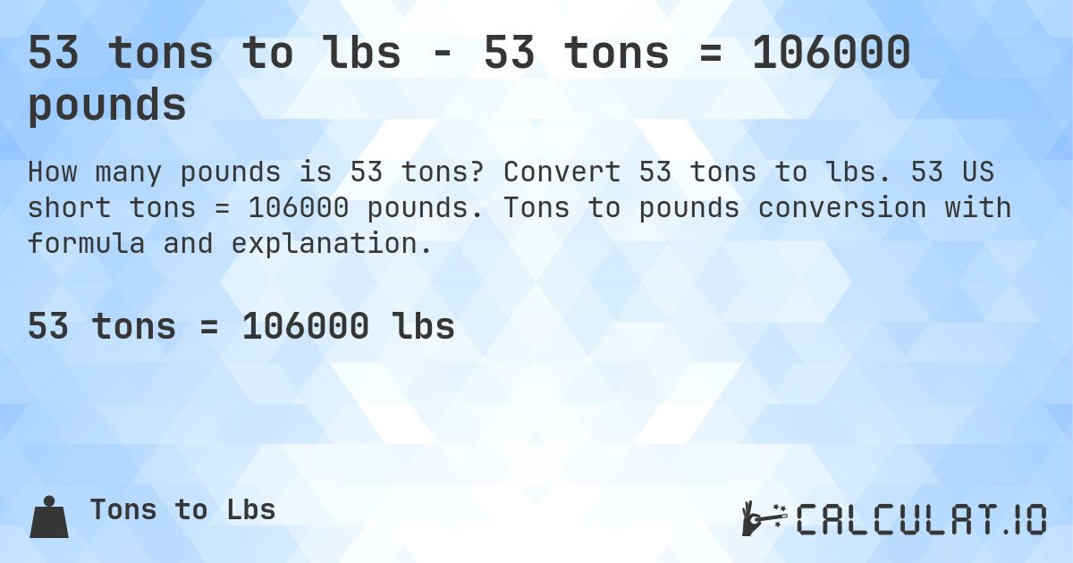 53 tons to lbs - 53 tons = 106000 pounds. Convert 53 tons to lbs. 53 US short tons = 106000 pounds. Tons to pounds conversion with formula and explanation.