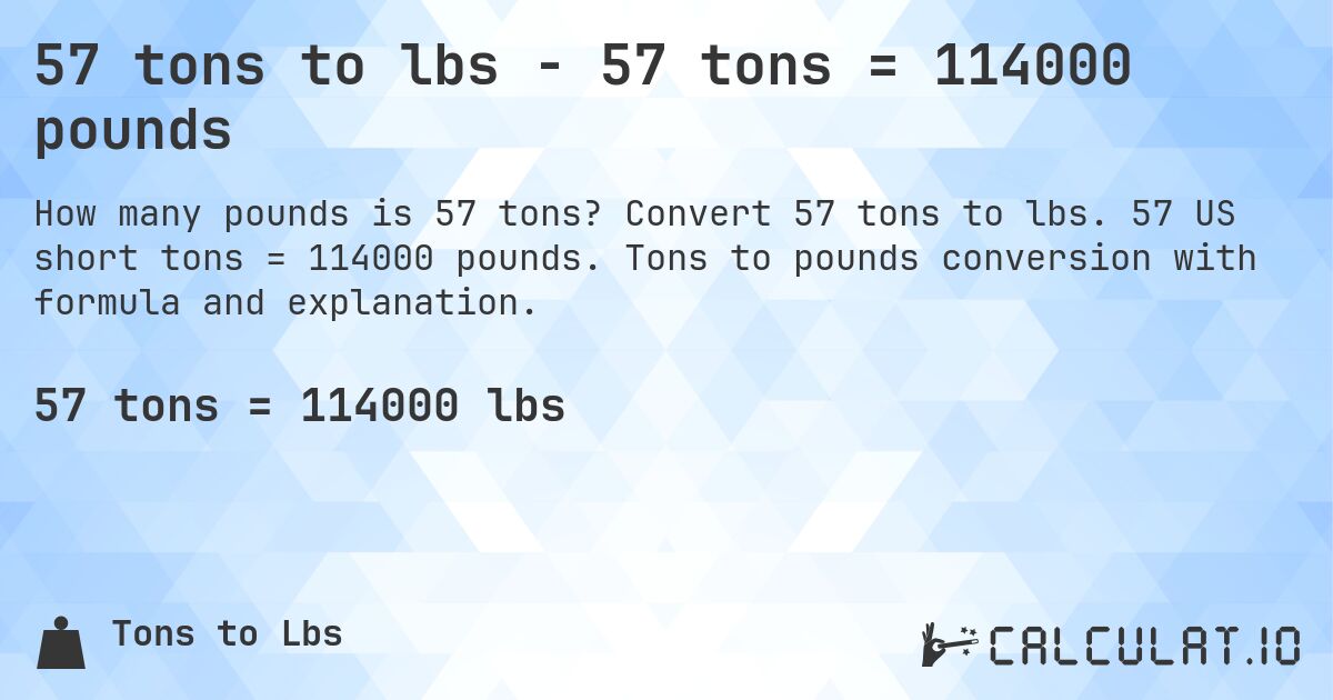 57 tons to lbs - 57 tons = 114000 pounds. Convert 57 tons to lbs. 57 US short tons = 114000 pounds. Tons to pounds conversion with formula and explanation.