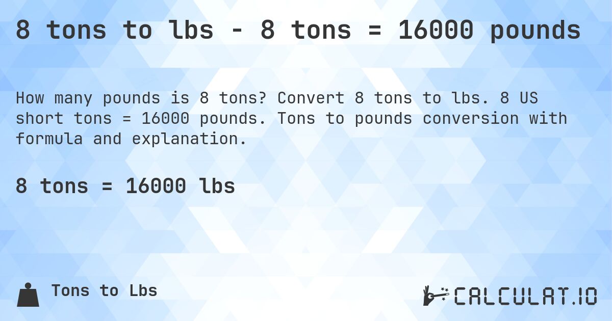 8 tons to lbs - 8 tons = 16000 pounds. Convert 8 tons to lbs. 8 US short tons = 16000 pounds. Tons to pounds conversion with formula and explanation.