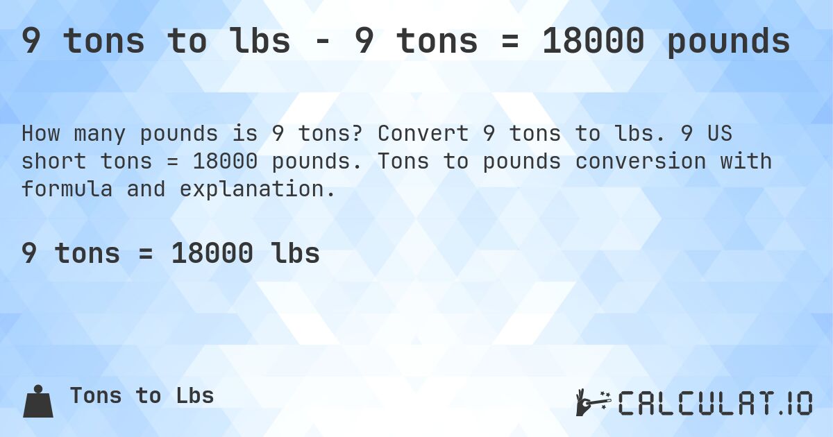 9 tons to lbs - 9 tons = 18000 pounds. Convert 9 tons to lbs. 9 US short tons = 18000 pounds. Tons to pounds conversion with formula and explanation.