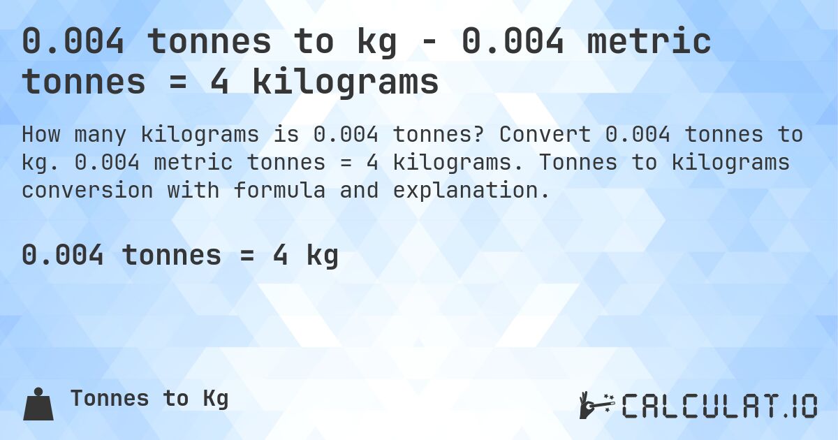 0.004 tonnes to kg - 0.004 metric tonnes = 4 kilograms. Convert 0.004 tonnes to kg. 0.004 metric tonnes = 4 kilograms. Tonnes to kilograms conversion with formula and explanation.