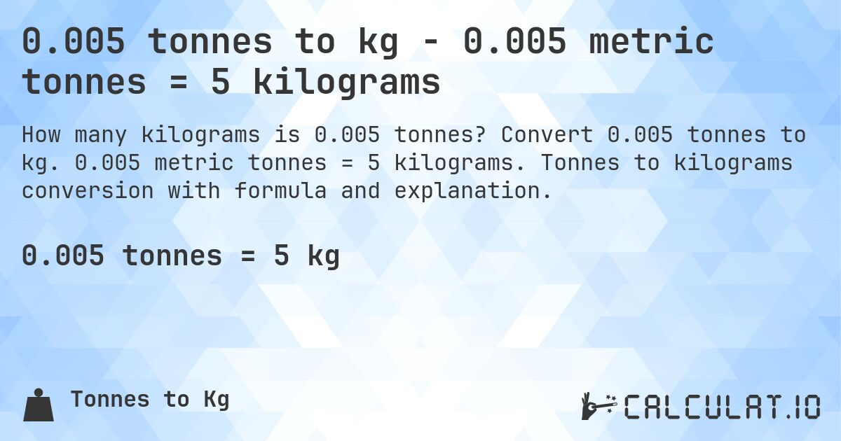 0.005 tonnes to kg - 0.005 metric tonnes = 5 kilograms. Convert 0.005 tonnes to kg. 0.005 metric tonnes = 5 kilograms. Tonnes to kilograms conversion with formula and explanation.