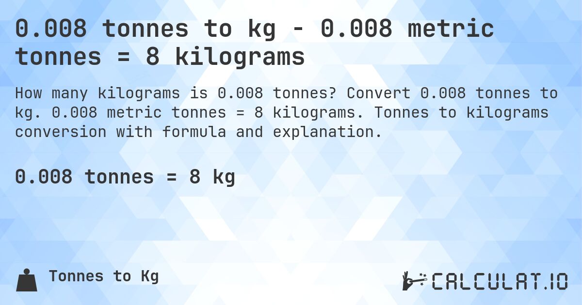 0.008 tonnes to kg - 0.008 metric tonnes = 8 kilograms. Convert 0.008 tonnes to kg. 0.008 metric tonnes = 8 kilograms. Tonnes to kilograms conversion with formula and explanation.